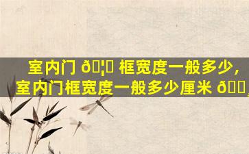 室内门 🦄 框宽度一般多少,室内门框宽度一般多少厘米 🕸